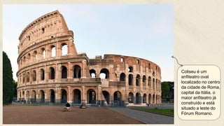 Coliseu é um
anfiteatro oval
localizado no centro
da cidade de Roma,
capital da Itália. o
maior anfiteatro já
construído e está
situado a leste do
Fórum Romano.
 