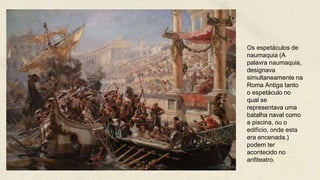 Os espetáculos de
naumaquia (A
palavra naumaquia,
designava
simultaneamente na
Roma Antiga tanto
o espetáculo no
qual se
representava uma
batalha naval como
a piscina, ou o
edifício, onde esta
era encenada.)
podem ter
acontecido no
anfiteatro.
 