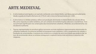 ARTE MEDIEVAL
1. A arte medieval está ligada a um período conhecido como Idade Média, que durou aproximadamente
desde a queda do Império Romano em 476 d.C. até o inicio do Renascimento, em 1300.
2. A Arte Gótica no âmbito artístico, refere-se à produção dominante na Idade Média dos séculos XII ao
XIV, como resposta ao estilo românico, em um contexto de transformações culturais e econômicas. Teve
sua principal significação nas construções das monumentais catedrais, refletindo, secundariamente, nas
esculturas e pinturas.
3. Figuras representadas na escultura gótica tornaram-se mais realistas e rigorosamente relacionadas às
catedrais medievais. As pinturas também se tornaram mais realistas e, com o surgimento de cidades, a
fundação de universidades, o aumento do comércio e a criação de uma nova classe que podia se dar ao
luxo de encomendar obras, os artistas começaram a explorar temas mais seculares e assuntos não
religiosos.
 