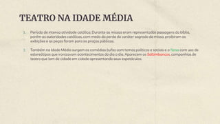 TEATRO NA IDADE MÉDIA
1. Período de intensa atividade católica. Durante as missas eram representadas passagens da bíblia,
porém as autoridades católicas, com medo da perda do caráter sagrado da missa, proibiram as
exibições e as peças foram para as praças públicas.
2. Também na Idade Média surgem as comédias bufas com temas políticos e sociais e a farsa com uso de
estereótipos que ironizavam acontecimentos do dia a dia. Aparecem os Saltimbancos, companhias de
teatro que iam de cidade em cidade apresentando seus espetáculos.
 