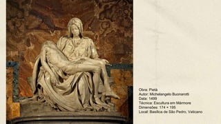 Obra: Pietà
Autor: Michelangelo Buonarotti
Data: 1499
Técnica: Escultura em Mármore
Dimensões: 174 × 195
Local: Basílica de São Pedro, Vaticano
 