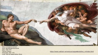 Obra: A Criação do homem
Autor: Michelangelo Buonarotti
Data: 1508-1515
Técnica: Afresco
Dimensões: 280 × 570
Local: Teto da Capela Sistina, Roma
https://www.vatican.va/various/cappelle/sistina_vr/index.html
 