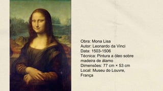Obra: Mona Lisa
Autor: Leonardo da Vinci
Data: 1503-1506
Técnica: Pintura a óleo sobre
madeira de álamo
Dimensões: 77 cm × 53 cm
Local: Museu do Louvre,
França
 