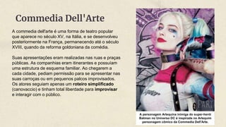 A commedia dell'arte é uma forma de teatro popular
que aparece no século XV, na Itália, e se desenvolveu
posteriormente na França, permanecendo até o século
XVIII, quando da reforma goldoniana da comédia.
Suas apresentações eram realizadas nas ruas e praças
públicas. As companhias eram itinerantes e possuíam
uma estrutura de esquema familiar. Ao chegarem a
cada cidade, pediam permissão para se apresentar nas
suas carroças ou em pequenos palcos improvisados.
Os atores seguiam apenas um roteiro simplificado
(canovaccio) e tinham total liberdade para improvisar
e interagir com o público.
Commedia Dell'Arte
A personagem Arlequina inimiga do super-herói
Batman no Universo DC é inspirada no Arlequim
personagem cômico da Commedia Dell'Arte.
 