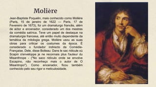 Jean-Baptiste Poquelin, mais conhecido como Molière
(Paris, 15 de janeiro de 1622 — Paris, 17 de
Fevereiro de 1673), foi um dramaturgo francês, além
de actor e encenador, considerado um dos mestres
da comédia satírica. Teve um papel de destaque na
dramaturgia francesa, até então muito dependente da
temática da mitologia grega. Molière usou as suas
obras para criticar os costumes da época. É
considerado o fundador indirecto da Comédie-
Française. Dele, disse Boileau: Dans le sac ridicule où
Scapin s'enveloppe je ne reconnais plus l'auteur du
Misanthrope - ("No saco ridículo onde se envolve
Escapino, não reconheço mais o autor de O
Misantropo"). Como encenador, ficou também
conhecido pelo seu rigor e meticulosidade.
Molière
 