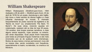 William Shakespeare (Stratford-upon-Avon, 1564
(batizado a 26 de abril) — Stratford-upon-Avon, 23 de
abril de 1616) foi um poeta, dramaturgo e ator inglês,
tido como o maior escritor do idioma inglês e o mais
influente dramaturgo do mundo. É chamado
frequentemente de poeta nacional da Inglaterra e de
"Bardo do Avon" (ou simplesmente The Bard, "O
Bardo"). De suas obras, incluindo aquelas em
colaboração, restaram até os dias de hoje 38 peças,
154 sonetos, dois longos poemas narrativos, e mais
alguns versos esparsos, cujas autorias, no entanto,
são ainda disputadas. Suas peças foram traduzidas
para todas as principais línguas modernas e são mais
encenadas que as de qualquer outro dramaturgo.
Muitos de seus textos e temas permanecem vivos até
os nossos dias, sendo revisitados com frequência,
especialmente no teatro, na televisão, no cinema e na
literatura.
William Shakespeare
 
