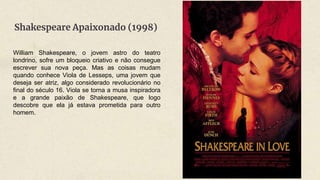 Shakespeare Apaixonado (1998)
William Shakespeare, o jovem astro do teatro
londrino, sofre um bloqueio criativo e não consegue
escrever sua nova peça. Mas as coisas mudam
quando conhece Viola de Lesseps, uma jovem que
deseja ser atriz, algo considerado revolucionário no
final do século 16. Viola se torna a musa inspiradora
e a grande paixão de Shakespeare, que logo
descobre que ela já estava prometida para outro
homem.
 