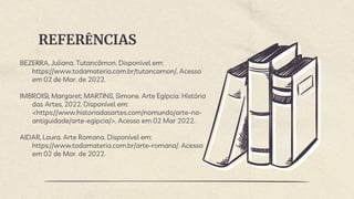 REFERÊNCIAS
BEZERRA, Juliana. Tutancâmon. Disponível em:
https://www.todamateria.com.br/tutancamon/. Acesso
em 02 de Mar. de 2022.
IMBROISI, Margaret; MARTINS, Simone. Arte Egípcia. História
das Artes, 2022. Disponível em:
<https://www.historiadasartes.com/nomundo/arte-na-
antiguidade/arte-egipcia/>. Acesso em 02 Mar 2022.
AIDAR, Laura. Arte Romana. Disponível em:
https://www.todamateria.com.br/arte-romana/. Acesso
em 02 de Mar. de 2022.
 