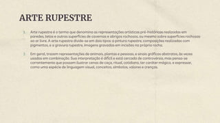 ARTE RUPESTRE
1. Arte rupestre é o termo que denomina as representações artísticas pré-históricas realizadas em
paredes, tetos e outras superfícies de cavernas e abrigos rochosos, ou mesmo sobre superfícies rochosas
ao ar livre. A arte rupestre divide-se em dois tipos: a pintura rupestre, composições realizadas com
pigmentos, e a gravura rupestre, imagens gravadas em incisões na própria rocha.
2. Em geral, trazem representações de animais, plantas e pessoas, e sinais gráficos abstratos, às vezes
usados em combinação. Sua interpretação é difícil e está cercada de controvérsia, mas pensa-se
correntemente que possam ilustrar cenas de caça, ritual, cotidiano, ter caráter mágico, e expressar,
como uma espécie de linguagem visual, conceitos, símbolos, valores e crenças.
 