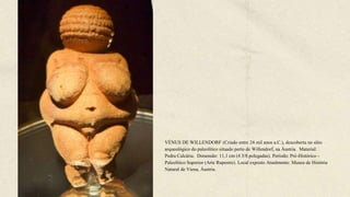 VÉNUS DE WILLENDORF (Criado entre 24 mil anos a.C.), descoberta no sítio
arqueológico do paleolítico situado perto de Willendorf, na Áustria. Material:
Pedra Calcária. Dimensão: 11,1 cm (4 3/8 polegadas). Período: Pré-Histórico -
Paleolítico Superior (Arte Rupestre). Local exposto Atualmente: Museu de História
Natural de Viena, Áustria.
 