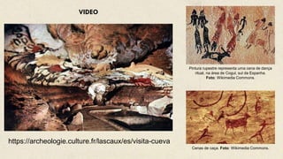 Pintura rupestre representa uma cena de dança
ritual, na área de Cogul, sul da Espanha.
Foto: Wikimedia Commons.
https://archeologie.culture.fr/lascaux/es/visita-cueva
VIDEO
Cenas de caça. Foto: Wikimedia Commons.
 