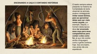 O teatro sempre esteve
presente na história da
humanidade de tanto
observar os animais,
acabou conseguindo
imitar esses bichos,
para se aproximar
deles sem ser visto
numa caçada, por
exemplo. Depois, o
homem desta época
deve ter encenado
essa caça para seus
companheiros para
contar a eles como
foi, já que não existia
ainda a linguagem
como a gente conhece
hoje. Isso era teatro,
mas ainda não era
espetáculo.
ENCENANDO A CAÇA E CONTANDO HISTÓRIAS
 