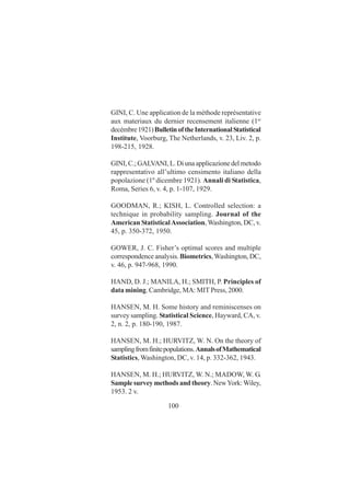 100
GINI, C. Une application de la méthode représentative
aux materiaux du dernier recensement italienne (1er
decémbre1921)BulletinoftheInternationalStatistical
Institute, Voorburg, The Netherlands, v. 23, Liv. 2, p.
198-215, 1928.
GINI, C.; GALVANI, L. Di una applicazione del metodo
rappresentativo all’ultimo censimento italiano della
popolazione (1º dicembre 1921). Annali di Statistica,
Roma, Series 6, v. 4, p. 1-107, 1929.
GOODMAN, R.; KISH, L. Controlled selection: a
technique in probability sampling. Journal of the
American StatisticalAssociation,Washington, DC, v.
45, p. 350-372, 1950.
GOWER, J. C. Fisher’s optimal scores and multiple
correspondence analysis. Biometrics,Washington, DC,
v. 46, p. 947-968, 1990.
HAND, D. J.; MANILA, H.; SMITH, P. Principles of
data mining. Cambridge, MA: MIT Press, 2000.
HANSEN, M. H. Some history and reminiscenses on
survey sampling. Statistical Science, Hayward, CA, v.
2, n. 2, p. 180-190, 1987.
HANSEN, M. H.; HURVITZ, W. N. On the theory of
samplingfromfinitepopulations.AnnalsofMathematical
Statistics, Washington, DC, v. 14, p. 332-362, 1943.
HANSEN, M. H.; HURVITZ, W. N.; MADOW, W. G.
Samplesurveymethodsandtheory.NewYork:Wiley,
1953. 2 v.
 