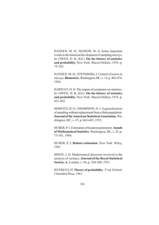 101
HANSEN, M. H.; MADOW, W. G. Some important
eventsinthehistoricaldevelopmentofsamplingsurveys.
In: OWEN, D. B. (Ed.). On the history of statistics
and probability. New York: Marcel Dekker, 1976. p.
75-102.
HANSEN, M. H.; STEINBERG, J. Control of errors in
surveys. Biometrics,Washington,DC,v.12,p.462-474,
1956.
HARTLEY, H. O. The impact of computers on statistics.
In: OWEN, D. B. (Ed.). On the history of statistics
and probability. New York: Marcel Dekker, 1976. p.
421-442.
HORVITZ, D. G.; THOMPSON, D. J.Ageneralization
ofsamplingwithoutreplacementfromafinitepopulation.
Journal of theAmerican StatisticalAssociation,Wa-
shington, DC, v. 47, p. 663-685, 1952.
HUBER,P.J.Estimationoflocationparameters.Annals
of Mathematical Statistics, Washington, DC, v. 25, p.
73-101, 1964.
HUBER, P. J. Robust estimation. New York: Wiley,
1981.
IRWIN, J. O. Mathematical theorems involved in the
analysis of variance. Journal of the Royal Statistical
Society, A, London, v. 94, p. 284-300, 1931.
JEFFREYS, H. Theory of probability. 3rd
ed. Oxford:
Clarendon Press, 1961.
 