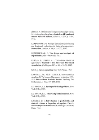 102
JESSEN,R.J.Statisticalinvestigationofasamplesurvey
forobtainingfarmfacts.IowaAgriculturalExperiment
Station Research Bulletin,Ames, IA, v. 304, p. 1-104,
1942.
KEMPTHORNE, O.Asimple approach to confounding
and fractional replication in factorial experiments.
Biometrika, London, v. 34, p. 225-272, 1947.
KEMPTHORNE, O. The design and analysis of
experiments. NewYork: Wiley, 1952.
KING, A. J.; JESSEN, R. J. The master sample of
agriculture. Journal of the American Statistical
Association, Washington, DC, v. 40, p. 38-56, 1945.
KISH, L. Survey sampling. NewYork:Wiley, 1965.
KRUSKAL, W.; MOSTELLER, F. Representative
sampling,IV.Thehistoryoftheconceptinstatistics,1895-
1939. International Statistics Review, Voorburg, The
Netherlands, v. 48, p. 169-185, 1980.
LEHMANN, E. L. Testing statistical hypotheses. New
York:Wiley, 1959.
LEHMANN, E. L. Theory of point estimation. New
York:Wiley, 1983.
LINDLEY, D. V. Introduction to probability and
statistics from a Bayesian viewpoint. Part I.
Probability Part II Inference. Cambridge University
Press, 1965.
 