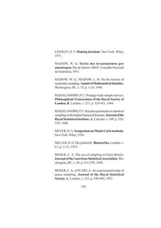 103
LINDLEY, D. V. Making decisions. NewYork: Wiley,
1971.
MADOW, W. G. Teoria dos levantamentos por
amostragem. Rio de Janeiro: IBGE: Conselho Nacional
de Estatística, 1951.
MADOW, W. G.; MADOW, L. H. On the history of
systematicsampling.AnnalsofMathematicalStatistics,
Washington, DC, v. 15, p. 1-24, 1944.
MAHALANOBIS, P. C. On large-scale sample surveys.
Philosophical Transactions of the Royal Society of
London, B, London, v. 231, p. 329-451, 1944.
MAHALANOBIS,P.C.Recentexperimentsinstatistical
samplingintheIndianStatisticalInstitute.Journalofthe
Royal Statistical Institute,A, Calcutta, v. 109, p. 326-
370, 1946.
MEYER, H.A. Symposium on Monte Carlo methods.
NewYork: Wiley, 1954.
MILLER, R. G.The jackknife. Biometrika, London, v.
61, p. 1-15, 1974.
MOSER, C. A. The use of sampling in Great Britain.
Journal of theAmerican StatisticalAssociation,Wa-
shington, DC, v. 44, p. 231-259, 1949.
MOSER, C.A.; STUART,A.An experimental study of
quota sampling. Journal of the Royal Statistical
Society, A, London, v. 116, p. 349-405, 1953.
 