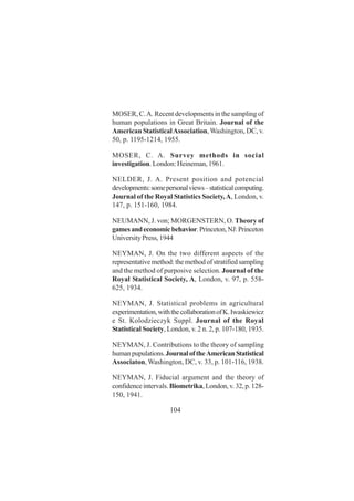104
MOSER, C.A. Recent developments in the sampling of
human populations in Great Britain. Journal of the
American StatisticalAssociation,Washington, DC, v.
50, p. 1195-1214, 1955.
MOSER, C. A. Survey methods in social
investigation. London: Heineman, 1961.
NELDER, J. A. Present position and potencial
developments:somepersonalviews–statisticalcomputing.
Journal of the Royal Statistics Society,A, London, v.
147, p. 151-160, 1984.
NEUMANN, J. von; MORGENSTERN, O. Theory of
gamesandeconomicbehavior.Princeton,NJ:Princeton
UniversityPress,1944
NEYMAN, J. On the two different aspects of the
representative method: the method of stratified sampling
and the method of purposive selection. Journal of the
Royal Statistical Society, A, London, v. 97, p. 558-
625, 1934.
NEYMAN, J. Statistical problems in agricultural
experimentation,withthecollaborationofK.Iwaskiewicz
e St. Kolodzieczyk Suppl. Journal of the Royal
Statistical Society, London, v. 2 n. 2, p. 107-180, 1935.
NEYMAN, J. Contributions to the theory of sampling
humanpupulations.JournaloftheAmericanStatistical
Associaton, Washington, DC, v. 33, p. 101-116, 1938.
NEYMAN, J. Fiducial argument and the theory of
confidenceintervals.Biometrika,London,v.32,p.128-
150, 1941.
 