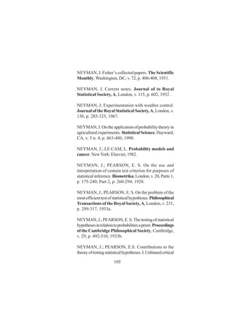 105
NEYMAN, J. Fisher’s collected papers. The Scientific
Monthly, Washington, DC, v. 72, p. 406-408, 1951.
NEYMAN, J. Current notes. Journal of to Royal
Statistical Society,A, London, v. 115, p. 602, 1952 .
NEYMAN, J. Experimentation with weather control.
Journal of the Royal Statistical Society,A, London, v.
130, p. 285-325, 1967.
NEYMAN, J. On the application of probability theory in
agricultural experiments. Statistical Science, Hayward,
CA, v. 5 n. 4, p. 463-480, 1990.
NEYMAN, J.; LE CAM, L. Probability models and
cancer. NewYork: Elsevier, 1982.
NEYMAN, J.; PEARSON, E. S. On the use and
interpretation of centain test criterion for purposes of
statistical inference. Biometrika, London, v. 20, Parte 1,
p. 175-240; Part 2, p. 260-294, 1928.
NEYMAN, J.; PEARSON, E. S. On the problem of the
mostefficienttestofstatisticalhypotheses.Philosophical
Transactions of the Royal Society,A, London, v. 231,
p. 289-317, 1933a.
NEYMAN,J.;PEARSON,E.S.Thetestingofstatistical
hypothesesinrelationtoprobabilitiesapriori.Proceedings
of the Cambridge Philosophical Society, Cambridge,
v. 29, p. 492-510, 1933b.
NEYMAN, J.; PEARSON, E.S. Contributions to the
theoryoftestingstatisticalhypotheses.I.Unbiasedcritical
 