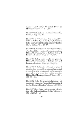106
regions of type A and type A1, Statistical Research
Memoirs, London, v. 1, p. 1-37, 1936.
PEARSON, E. S. Student as a statistician, Biometrika,
London, v. 30, p. 211, 1938.
PEARSON, E. S. The Neyman-Pearson story (1926-
1934). In: PEARSON, E. S.; KENDALL, M. G.Studies
in the history of statistics and probability. London:
Charles Griffin, 1970. p. 455-477.
PEARSON,K.Contributionstothemathematicaltheory
ofevolution.II.Skewvariationinhomogeneousmaterial.
Philosophical Transactions of the Royal Society of
London,A, London, v. 186, p. 356-360, 1895.
PEARSON, K. Regression, heredity and panmixia.
Philosophical Transactions of the Royal Society of
London,A, London, v. 187, p. 253-318, 1896.
PEARSON, K. On the criterion that a given system of
deviation from the possible in the case of a correlated
system of variables is such that it can be reasonably
supposed to have arisen from random sampling.
Philosophical Magazine, London, 5th
Series, v. 50, p.
157-175, 1900.
PEARSON, K. On the correlation of characters not
quantitativelymeasurable.PhilosophicalTransactionsof
the Royal Society of London,A, London, v. 195, 1901.
PLACKETT,R.L.Currenttrendsinstatisticalinference.
Journal of the Royal Statistical Society,A, London, v.
129, p. 249-267, 1966.
 