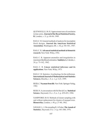 107
QUENOUILLE, M. H.Approximate tests of correlation
in time series. Journal of the Royal Statistical Society,
B, London, v. 11, p. 68-84, 1949.
RAO, C. R. General methods of analysis for incomplete
block designs. Journal the American Statistical
Association, Washington, DC, v. 42, p. 541-561, 1947.
RAO,C.R.Advancedstatisticalmethodsinbiometric
research. NewYork: Wiley, 1952.
RAO, C. R. Apparent anomalies and irregularities in
maximumlikelihoodestimation.Sankhyã,A,Calcutta,v.
24, p. 73-162, 1962.
RAO, C. R. Linear statistical inference and its
applications. NewYork: Wiley, 1973.
RAO, C. R. Statistics:Atechnology for the millenium.
International Journal of Mathematical and Statistics
Sciences, Brasília, v. 8, n. 1, p. 5-25, 1999.
REID,C.Neyman-fromlife.NewYork:Springer-Verlag,
1982.
REID, N.Aconversation with Sir David Cox.Statistical
Science, Hayward, CA, v. 9, n. 3, p. 439-455, 1994.
SAMPFORD, M. R. Methods of cluster sampling with
and without replacement for clusters of unequal sizes.
Biometrika, London, v. 49, p. 27-40, 1962.
SAVAGE, L. J. On rereading R.AFisher. TheAnnals of
Statistics, Hayward, CA, v. 4, p. 441-500, 1976.
 