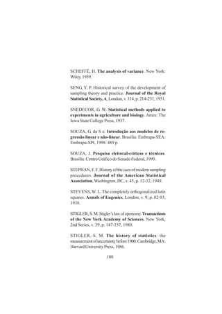 108
SCHEFFÉ, H. The analysis of variance. New York:
Wiley, 1959.
SENG, Y. P. Historical survey of the development of
sampling theory and practice. Journal of the Royal
Statistical Society,A, London, v. 114, p. 214-231, 1951.
SNEDECOR, G. W. Statistical methods applied to
experiments in agriculture and biology. Ames: The
Iowa State College Press, 1937.
SOUZA, G. da S e. Introdução aos modelos de re-
gressão linear e não-linear. Brasília: Embrapa-SEA:
Embrapa-SPI, 1998. 489 p.
SOUZA, J. Pesquisa eleitoral-críticas e técnicas.
Brasília: Centro Gráfico do Senado Federal, 1990.
STEPHAN, F. F. History of the uses of modern sampling
procedures. Journal of the American Statistical
Association, Washington, DC, v. 45, p. 12-32, 1949.
STEVENS, W. L. The completely orthogonalized latin
squares. Annals of Eugenics, London, v. 9, p. 82-93,
1938.
STIGLER,S.M.Stigler’slawofeponomy.Transactions
of the New York Academy of Sciences, New York,
2nd Series, v. 39, p. 147-157, 1980.
STIGLER, S. M. The history of statistics: the
measurementofuncertaintybefore1900.Cambridge,MA:
Harvard University Press, 1986.
 