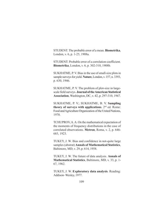109
STUDENT.The probable error of a mean. Biometrika,
London, v. 6, p. 1-25, 1908a.
STUDENT. Probable error of a correlation coefficient.
Biometrika, London, v. 6, p. 302-310, 1908b.
SUKHATME, P.V. Bias in the use of small-size plots in
samplesurveysforyield.Nature,London,v.157,n.3393,
p. 630, 1946.
SUKHATME, P. V. The problem of plot-size in large-
scalefieldsurveys. Journal of theAmerican Statistical
Association, Washington, DC, v. 42, p. 297-310, 1947.
SUKHATME, P. V.; SUKHATME, B. V. Sampling
theory of surveys with applications. 2nd
ed. Rome:
FoodandAgricultureOrganizationoftheUnitedNations,
1970.
TCHUPROV,A.A. On the mathematical expectation of
the moments of frequency distributions in the case of
correlated observations. Metron, Roma, v. 2, p. 646-
683, 1923.
TUKEY, J. W. Bias and confidence in not-quite large
samples (abstrat) Annals of Mathematical Statistics,
Baltimore, MD, v. 29, p. 614, 1958.
TUKEY, J. W. The future of data analysis. Annals of
Mathematical Statistics, Baltimore, MD, v. 33, p. 1-
67, 1962.
TUKEY, J. W. Exploratory data analysis. Reading:
Addison–Wesley, 1977.
 