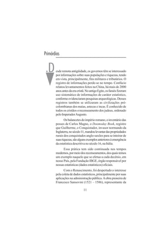 11
Primórdios
esde remota antigüidade, os governos têm se interessado
por informações sobre suas populações e riquezas, tendo
em vista, principalmente, fins militares e tributários. O
registro de informações perde-se no tempo. Confúcio
relatou levantamentos feitos na China, há mais de 2000
anosantesdaeracristã.NoantigoEgito,osfaraósfizeram
uso sistemático de informações de caráter estatístico,
conformeevidenciarampesquisasarqueológicas.Desses
registros também se utilizaram as civilizações pré-
colombianas dos maias, astecas e incas. É conhecido de
todos os cristãos o recenseamento dos judeus, ordenado
peloImperadorAugusto.
Osbalancetesdoimpérioromano,oinventáriodas
posses de Carlos Magno, o Doomsday Book, registro
que Guilherme, o Conquistador, invasor normando da
Inglaterra,noséculo11,mandoulevantardaspropriedades
rurais dos conquistados anglo-saxões para se inteirar de
suasriquezas,sãoalgunsexemplosanterioresàemergência
da estatística descritiva no século 16, na Itália.
Essa prática tem sido continuada nos tempos
modernos,pormeiodosrecenseamentos,dosquaistemos
um exemplo naquele que se efetua a cada decênio, em
nosso País, pela Fundação IBGE, órgão responsável por
nossasestatísticas(dadosestatísticos)oficiais.
Com o Renascimento, foi despertado o interesse
pelacoletadedadosestatísticos,principalmenteporsuas
aplicações na administração pública.Aobra pioneira de
Francesco Sansovini (1521 – 1586), representante da
.D
 