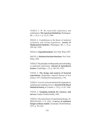 110
TUKEY, J. W. We need both exploratory and
confirmatory. TheAmerican Statistician,Washington,
DC, v. 34, n. 1, p. 23-25, 1980.
WALD, A. Contributions to the theory of statistical
estimation and testing hypotheses. Annals of
Mathematical Statistics, Washington, DC, v. 10, p.
299-326, 1939.
WALD,A.Sequentialanalysis.NewYork:Wiley,1947.
WALD, A. Statistical decision functions. New York:
Wiley, 1950.
YATES,F.Theprinciplesoforthogonalityandconfounding
in replicated experiments. Journal of Agricultural
Science, Cambridge, v. 23, p. 108-145, 1933.
YATES, F. The design and analysis of factorial
experiments. Harpenden: Imperial Bureau of Soil
Science,1937.(TechnicalCommunication,n.35).
YATES, F.Areview of recent statistical developments in
sampling and sampling surveys. Journal of the Royal
Statistical Society, A, London, v. 139, p. 12-43, 1946.
YATES, F. Sampling methods for censuses, and
surveys. London: Charles Griffin, 1949.
YATES, F. The early history of experimental designs. In:
SRIVASTAVA, J. N. (Ed.). A survey of statistical
designs on linear models.Amsterdan: North Holland,
1975. p. 581-592.
 
