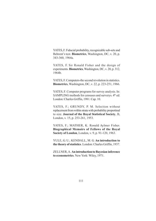 111
YATES,F.Fiducialprobability,recognizablesub-setsand
Behrent’s test. Biometrics, Washington, DC, v. 20, p.
343-360, 1964a.
YATES, F. Sir Ronald Fisher and the design of
experiments.Biometrics,Washington,DC,v.20,p.312,
1964b.
YATES,F.Computers-thesecondrevolutioninstatistics.
Biometrics, Washington, DC, v. 22, p. 223-251, 1966.
YATES, F. Computer programs for survey analysis. In:
SAMPLING methods for censuses and surverys. 4th
ed.
London: Charles Griffin, 1981. Cap. 10.
YATES, F.; GRUNDY, P. M. Selection without
replacementfromwithinstratawithprobabilityproportinal
to size. Journal of the Royal Statistical Society, B,
London, v. 15, p. 253-261, 1953.
YATES, F.; MATHER, K. Ronald Aylmer Fisher.
Biographical Memoirs of Fellows of the Royal
Society of London, London, v. 9, p. 91-120, 1963.
YULE, G. U.; KENDALL, M. G. An introduction to
the theory of statistics. London: Charles Griffin, 1937.
ZELLNER,A. An introduction to Bayesian inference
to econometrics. NewYork: Wiley, 1971.
 