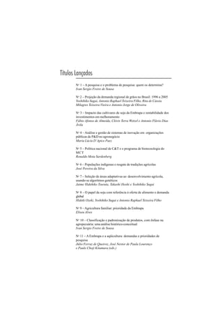 113
Títulos Lançados
No 1 – A pesquisa e o problema de pesquisa: quem os determina?
Ivan Sergio Freire de Sousa
No
2 – Projeção da demanda regional de grãos no Brasil: 1996 a 2005
Yoshihiko Sugai, Antonio Raphael Teixeira Filho, Rita de Cássia
Milagres Teixeira Vieira e Antonio Jorge de Oliveira
No 3 – Impacto das cultivares de soja da Embrapa e rentabilidade dos
investimentos em melhoramento
Fábio Afonso de Almeida, Clóvis Terra Wetzel e Antonio Flávio Dias
Ávila
No 4 – Análise e gestão de sistemas de inovação em organizações
públicas de P&D no agronegócio
Maria Lúcia D’Apice Paez
No
5 – Política nacional de C&T e o programa de biotecnologia do
MCT
Ronaldo Mota Sardenberg
No 6 – Populações indígenas e resgate de tradições agrícolas
José Pereira da Silva
No 7 – Seleção de áreas adaptativas ao desenvolvimento agrícola,
usando-se algoritmos genéticos
Jaime Hidehiko Tsuruta, Takashi Hoshi e Yoshihiko Sugai
No
8 – O papel da soja com referência à oferta de alimento e demanda
global
Hideki Ozeki, Yoshihiko Sugai e Antonio Raphael Teixeira Filho
No 9 – Agricultura familiar: prioridade da Embrapa
Eliseu Alves
No
10 – Classificação e padronização de produtos, com ênfase na
agropecuária: uma análise histórico-conceitual
Ivan Sergio Freire de Sousa
No 11 –A Embrapa e a aqüicultura: demandas e prioridades de
pesquisa
Júlio Ferraz de Queiroz, José Nestor de Paula Lourenço
e Paulo Choji Kitamura (eds.)
 
