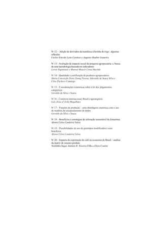 114
No 12 – Adição de derivados da mandioca à farinha de trigo: algumas
reflexões
Carlos Estevão Leite Cardoso e Augusto Hauber Gameiro
No 13 – Avaliação de impacto social de pesquisa agropecuária: a busca
de uma metodologia baseada em indicadores
Levon Yeganiantz e Manoel Moacir Costa Macêdo
No 14 – Qualidade e certificação de produtos agropecuários
Maria Conceição Peres Young Pessoa, Aderaldo de Souza Silva e
Cilas Pacheco Camargo
No 15 – Considerações estatísticas sobre a lei dos julgamentos
categóricos
Geraldo da Silva e Souza
No 16 – Comércio internacional, Brasil e agronegócio
Luiz Jésus d’Ávila Magalhães
No 17 – Funções de produção – uma abordagem estatística com o uso
de modelos de encapsulamento de dados
Geraldo da Silva e Souza
No 18 – Benefícios e estratégias de utilização sustentável da Amazônia
Afonso Celso Candeira Valois
No 19 – Possibilidades de uso de genótipos modificados e seus
benefícios
Afonso Celso Candeira Valois
No 20 – Impacto de exportação do café na economia do Brasil – análise
da matriz de insumo-produto
Yoshihiko Sugai, Antônio R. Teixeira Filho e Elisio Contini
 