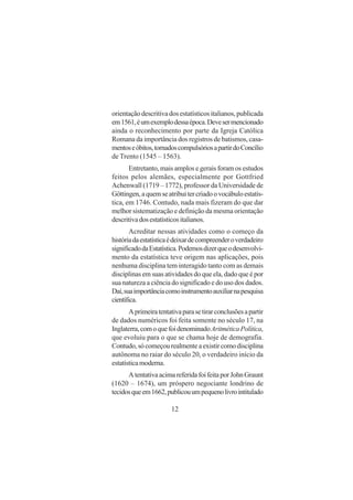 12
orientação descritiva dos estatísticos italianos, publicada
em1561,éumexemplodessaépoca.Devesermencionado
ainda o reconhecimento por parte da Igreja Católica
Romana da importância dos registros de batismos, casa-
mentoseóbitos,tornadoscompulsóriosapartirdoConcílio
de Trento (1545 – 1563).
Entretanto, mais amplos e gerais foram os estudos
feitos pelos alemães, especialmente por Gottfried
Achenwall (1719 – 1772), professor da Universidade de
Göttingen,aquemseatribuitercriadoovocábuloestatís-
tica, em 1746. Contudo, nada mais fizeram do que dar
melhor sistematização e definição da mesma orientação
descritivadosestatísticositalianos.
Acreditar nessas atividades como o começo da
históriadaestatísticaédeixardecompreenderoverdadeiro
significadodaEstatística.Podemosdizerqueodesenvolvi-
mento da estatística teve origem nas aplicações, pois
nenhuma disciplina tem interagido tanto com as demais
disciplinas em suas atividades do que ela, dado que é por
sua natureza a ciência do significado e do uso dos dados.
Daí,suaimportânciacomoinstrumentoauxiliarnapesquisa
científica.
Aprimeiratentativaparasetirarconclusõesapartir
de dados numéricos foi feita somente no século 17, na
Inglaterra,comoquefoidenominadoAritméticaPolítica,
que evoluiu para o que se chama hoje de demografia.
Contudo,sócomeçourealmenteaexistircomodisciplina
autônoma no raiar do século 20, o verdadeiro início da
estatísticamoderna.
AtentativaacimareferidafoifeitaporJohnGraunt
(1620 – 1674), um próspero negociante londrino de
tecidosqueem1662,publicouumpequenolivrointitulado
 