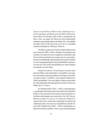 13
Natural and Political Observations Mentioned in a
Following Index and Made upon the Bills of Mortality.
Sua análise foi baseada sobre razões e proporções de
fatos vitais, nos quais ele observou uma regularidade
estatísticanumgrandenúmerodedados.Por seutrabalho
foieleitoFellowoftheRoyalSociety (F.R.S.), sociedade
científica fundada em 1660, por Carlos II.
Os dados usados por Graunt compreendiam uma
serie anual de 1604 a 1660, coletados nas paróquias de
Londres, de onde ele tirou as seguintes conclusões: que
havia maior nascimento de crianças do sexo masculino,
mashaviadistribuiçãoaproximadamenteigualdeambos
ossexosnapopulaçãogeral;altamortalidadenosprimei-
ros anos de vida; maior mortalidade nas zonas urbanas
em relação às zonas rurais.
Graunt era cônscio de ser leigo no assunto, pois
nãoeramédico,nemmatemático,nempolítico,masape-
nasumamentecuriosaqueutilizoucomlógicaumaanáli-
se, pode-se dizer “científica”, dos registros disponíveis
sobre mortalidade. Com seus dados, elaborou uma tábua
devidarudimentar,baseadaapenasnasobrevivêncianas
idades de 6 a 76 anos.
Foi William Petty (1623 – 1683), contemporâneo
econtinuadordeGraunt,quemdenominoudeAritmética
Política à nova arte de raciocinar por meio de dados so-
bre fatos relacionados com o governo. Em 1683, ele pu-
blicou sua obra Five Essays on Political Arithmetic e
sugeriu que fosse criada uma repartição de registro de
estatísticasvitais,masissosóseconsolidounoséculo19,
com o Dr.William Farr (1807 – 1883), contribuidor ori-
ginal da estatística médica. Note-se que a denominação
 
