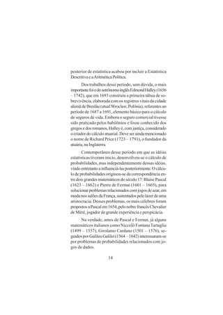 14
posterior de estatística acabou por incluir a Estatística
DescritivaeaAritméticaPolítica.
Dos trabalhos desse período, sem dúvida, o mais
importantefoiodoastrônomoinglêsEdmondHalley(1656
– 1742), que em 1693 construiu a primeira tábua de so-
brevivência, elaborada com os registros vitais da cidade
alemã de Bresláu (atualWroclaw, Polônia), referentes ao
período de 1687 a 1691, elemento básico para o cálculo
de seguros de vida. Embora o seguro comercial tivesse
sido praticado pelos babilônios e fosse conhecido dos
gregosedosromanos,Halleyé,comjustiça,considerado
ocriadordocálculoatuarial.Deveseraindamencionado
o nome de Richard Price (1723 – 1791), o fundador da
atuária,naInglaterra.
Contemporâneo desse período em que as idéias
estatísticas tiveram inicio, desenvolveu-se o cálculo de
probabilidades, mas independentemente dessas idéias,
vindoentretantoainfluenciá-lasposteriormente.Ocálcu-
lo de probabilidades originou-se da correspondência en-
tre dois grandes matemáticos do século 17: Blaise Pascal
(1623 – 1662) e Pierre de Fermat (1601 – 1665), para
solucionarproblemasrelacionadoscomjogosdeazar,em
modanossalõesdaFrança,sustentadospelolazerdeuma
aristocracia. Desses problemas, os mais célebres foram
propostosaPascalem1654,pelonobrefrancêsChevalier
de Méré, jogador de grande experiência e perspicácia.
Na verdade, antes de Pascal e Fermat, já alguns
matemáticos italianos como Niccolò FontanaTartaglia
(1499 – 1557), Girolamo Cardano (1501 – 1576), se-
guidosporGalileuGalilei(1564–1642)interessaram-se
por problemas de probabilidades relacionados com jo-
gos de dados.
 