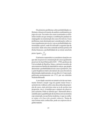 15
Os primeiros problemas sobre probabilidades re-
fletiram o desenvolvimento da análise combinatória em
jogos de azar. Em todos eles eram examinados os dife-
rentesmodosemquearranjosecombinaçõespodiamser
empregados na enumeração dos casos favoráveis. Esses
problemas eram dominados por considerações sobre os
casos igualmente prováveis, com as probabilidades de-
terminadas a priori, onde foi utilizado o seguinte tipo de
raciocínio: dado uma urna contendo a (bolas pretas) e b
(bolas brancas), a probabilidade de se extrair uma bola
preta é igual a .
ba
a
+
O primeiro matemático a considerar situações em
que não era possível a enumeração de casos igualmente
possíveisfoiJacobBernoulli(1654–1705),professorda
Universidade de Basiléia, Suíça, e primeiro membro de
umanumerosafamíliadematemáticossuíços,quepropôs
determinar a probabilidade de tais casos a posteriori, isto
é,pelafreqüênciarelativadonúmerodecasosfavoráveis
determinadaempiricamente,emsuaobraArsConjectandi,
publicada postumamente em 1713, por seu sobrinho
NicholasBernoulli.
A novidade consistia na tentativa de dar um trata-
mento formal à noção vaga de quanto maior fosse o
acúmulo de evidência sobre uma desconhecida propor-
ção de casos, mais próximo estar-se-ia de aceitar essa
proporção, isto é, à medida que o número de observa-
ções aumenta. Pode-se afirmar que J. Bernoulli abriu o
caminhoparaaquantificaçãodaincertezacomseuteorema
cujoenunciado,nasuaformamoderna,éoqueseconhe-
ce como a lei fraca dos grandes números. Numa de
suas formas mais conhecidas, pode ser expresso da se-
guintemaneira:
 