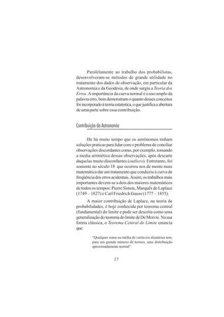 17
Paralelamente ao trabalho dos probabilistas,
desenvolveram-se métodos de grande utilidade no
tratamento dos dados de observação, em particular da
Astronomia e da Geodésia, de onde surgiu a Teoria dos
Erros.Aimportância da curva normal e o uso amplo da
palavraerro,bemdemonstramoquantodessesconceitos
foiincorporadoàteoriaestatística,oquejustificaaabertura
de uma parte sobre essa contribuição.
Contribuição da Astronomia
De há muito tempo que os astrônomos tinham
soluções praticas para lidar com o problema de conciliar
observações discordantes como, por exemplo, tomando
a media aritmética dessas observações, após descarte
daquelas muito discordantes (outliers). Entretanto, foi
somente no século 18 que ocorreu nos de mente mais
matemática dar um tratamento que conduziu à curva de
freqüênciadoserrosacidentais.Assim,ostrabalhosmais
importantes devem-se a dois dos maiores matemáticos
de todos os tempos: Pierre Simon, Marquês de Laplace
(1749 – 1827) e Carl Friedrich Gauss (1777 – 1855).
A maior contribuição de Laplace, na teoria de
probabilidades, é hoje conhecida por teorema central
(fundamental) do limite e pode ser descrita como uma
generalizaçãodoteoremadolimitedeDeMoivre.Nasua
forma clássica, o Teorema Central do Limite enuncia
que:
“Qualquer soma ou média de variáveis aleatórias tem,
para um grande número de termos, uma distribuição
aproximadamente normal”.
 
