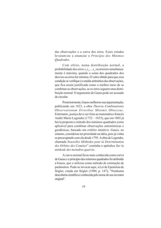 19
das observações e a curva dos erros. Esses estudos
levaram-no a enunciar o Princípio dos Mínimos
Quadrados.
Com efeito, numa distribuição normal, a
probabilidade dos erros x1
x2
,...,xn
ocorrerem simultanea-
mente é máxima, quando a soma dos quadrados dos
desviosouerrosformínima.Ovalorobtidoparaqueessa
condiçãoseverifiqueéamédiaaritméticadasobservações,
que fica assim justificada como o melhor meio de se
combinar as observações, se os erros seguem uma distri-
buição normal. O argumento de Gauss pode ser acusado
decircular.
Posteriormente,Gaussmelhorousuaargumentação,
publicando em 1823, a obra Theoria Combinationis
Observationum Erroribus Minimis Obnoxiae.
Entretanto, justiça deve ser feita ao matemático francês
André Marie Legendre (1752 – 1833), que em 1805 já
havia proposto o método dos mínimos quadrados como
aplicável para combinar observações astronômicas e
geodésicas, baseado em critério intuitivo. Gauss, no
entanto, considerou ter prioridade na idéia, pois já vinha
sepreocupandocomeladesde1795.AobradeLegendre,
chamada Nouvelles Méthodes pour la Determination
des Orbites des Comètes” continha o apêndice Sur la
méthode des moindres quarrés.
A curva normal ficou mais conhecida como curva
deGausseoprincípiodosmínimosquadradosfoiatribuído
a Gauss, que o utilizou como método de estimação de
parâmetros. Pode-se invocar aqui, a Lei de Eponímia de
Stigler, citada em Stigler (1980, p. 147), “Nenhuma
descobertacientíficaéconhecidapelonomedoseuinventor
original”.
 