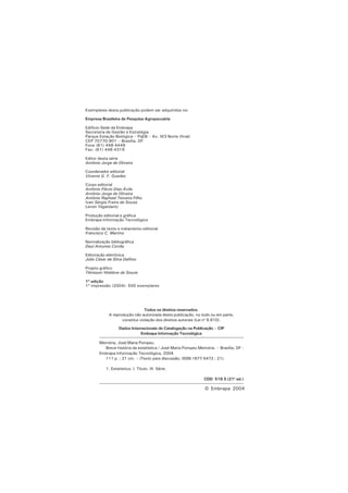 2
© Embrapa 2004
Memória, José Maria Pompeu.
Breve história da estatística / José Maria Pompeu Memória. – Brasília, DF :
Embrapa Informação Tecnológica, 2004.
111 p. ; 21 cm. – (Texto para discussão, ISSN 1677-5473 ; 21).
1. Estatística. I. Título. III. Série.
CDD 519.5 (21a
ed.)
Todos os direitos reservados.
A reprodução não autorizada desta publicação, no todo ou em parte,
constitui violação dos direitos autorais (Lei no
9.610).
Dados Internacionais de Catalogação na Publicação – CIP
Embrapa Informação Tecnológica
Exemplares desta publicação podem ser adquiridos na:
Empresa Brasileira de Pesquisa Agropecuária
Edifício-Sede da Embrapa
Secretaria de Gestão e Estratégia
Parque Estação Biológica – PqEB – Av. W3 Norte (final)
CEP 70770-901 – Brasília, DF
Fone (61) 448-4449
Fax: (61) 448-4319
Editor desta série
Antônio Jorge de Oliveira
Coordenador editorial
Vicente G. F. Guedes
Corpo editorial
Antônio Flávio Dias Ávila
Antônio Jorge de Oliveira
Antônio Raphael Teixeira Filho
Ivan Sérgio Freire de Sousa
Levon Yeganiantz
Produção editorial e gráfica
Embrapa Informação Tecnológica
Revisão de texto e tratamento editorial
Francisco C. Martins
Normalização bibliográfica
Dauí Antunes Corrêa
Editoração eletrônica
Júlio César da Silva Delfino
Projeto gráfico
Tênisson Waldow de Souza
1ª edição
1ª impressão (2004): 500 exemplares
 