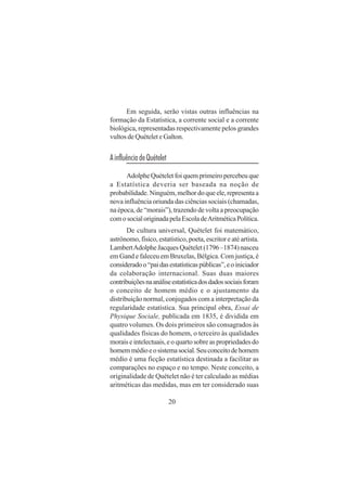20
Em seguida, serão vistas outras influências na
formação da Estatística, a corrente social e a corrente
biológica, representadas respectivamente pelos grandes
vultos de Quételet e Galton.
AinfluênciadeQuételet
AdolpheQuételetfoiquemprimeiropercebeuque
a Estatística deveria ser baseada na noção de
probabilidade.Ninguém,melhordoqueele,representaa
nova influência oriunda das ciências sociais (chamadas,
na época, de “morais”), trazendo de volta a preocupação
comosocialoriginadapelaEscoladeAritméticaPolítica.
De cultura universal, Quételet foi matemático,
astrônomo, físico, estatístico, poeta, escritor e até artista.
LambertAdolpheJacquesQuételet(1796–1874)nasceu
em Gand e faleceu em Bruxelas, Bélgica. Com justiça, é
consideradoo“paidasestatísticaspúblicas”,eoiniciador
da colaboração internacional. Suas duas maiores
contribuiçõesnaanáliseestatísticadosdadossociaisforam
o conceito de homem médio e o ajustamento da
distribuição normal, conjugados com a interpretação da
regularidade estatística. Sua principal obra, Essai de
Physique Sociale, publicada em 1835, é dividida em
quatro volumes. Os dois primeiros são consagrados às
qualidades físicas do homem, o terceiro às qualidades
morais e intelectuais, e o quarto sobre as propriedades do
homemmédioeosistemasocial.Seuconceitodehomem
médio é uma ficção estatística destinada a facilitar as
comparações no espaço e no tempo. Neste conceito, a
originalidade de Quételet não é ter calculado as médias
aritméticas das medidas, mas em ter considerado suas
 