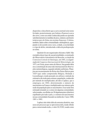 21
dispersões e descoberto que a curva normal (este nome
foi dado, posteriormente, por Galton e Pearson à curva
dos erros, como era então conhecida) podia ser ajustada
satisfatoriamenteàsmedidasdepeso,estaturaeperímetro
torácico por ele feitas em recrutas franceses. Coletou,
também,dadossobrecriminalidadeedelinqüência,agru-
pando-os de acordo com o sexo, a idade, a escolaridade
e o tipo de delito, introduzindo a idéia de predisposição
aocrime.
Quételet foi um organizador eficiente e hábil. São
exemplos desse traço de sua personalidade, a construção
do ObservatórioAstronômico de Bruxelas, a criação da
Comission Centrale de Statistique, em 1841, e a organi-
zação do Congresso Internacional de Meteorologia, em
1873, emViena, pouco antes de falecer. Sua grande idéia
era a constituição de uma rede internacional de observa-
çõesmeteorológicas,segundométodosuniformes.Plane-
jou um recenseamento do Reino dos Países Baixos para
1829 (que então compreendia Bélgica, Holanda e
Luxemburgo), tendo pensado em utilizar o método da
estimativa da razão para estimar a população, conhecido
por método do multiplicador, devido a Laplace, que o
empregou em 1802, determinando o número de
nascimentosnaFrançaemultiplicandoessenúmeropela
razão da população para os nascimentos. Essa razão fora
estimada tomando-se o censo em algumas comunidades
selecionadas,escolhidasem30departamentos(distritos)
espalhados por todo o país, e o número de nascimentos
nessas comunidades baseado na média dos 3 anos 1800,
1801 e 1802.
Laplace não tinha idéia de amostra aleatória, mas
usou um processo que se aproximou dela, tendo obtido
para a mencionada razão, o valor 28,35282, usado como
 