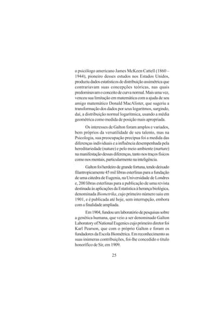 25
o psicólogo americano James McKeen Cattell (1860 –
1944), pioneiro desses estudos nos Estados Unidos,
produziudadosestatísticosdedistribuiçãoassimétricaque
contrariavam suas concepções teóricas, nas quais
predominavamoconceitodecurvanormal.Maisumavez,
venceu sua limitação em matemática com a ajuda de seu
amigo matemático Donald MacAlister, que sugeriu a
transformação dos dados por seus logaritmos, surgindo,
daí, a distribuição normal logarítmica, usando a média
geométrica como medida de posição mais apropriada.
Os interesses de Galton foram amplos e variados,
bem próprios da versatilidade de seu talento, mas na
Psicologia, sua preocupação precípua foi a medida das
diferenças individuais e a influência desempenhada pela
hereditariedade (nature) e pelo meio ambiente (nurture)
namanifestaçãodessasdiferenças,tantonostraçosfísicos
comonosmentais,particularmentenainteligência.
Galtonfoiherdeirodegrandefortuna,tendodeixado
filantropicamente45millibrasesterlinasparaafundação
de uma cátedra de Eugenia, na Universidade de Londres
e, 200 libras esterlinas para a publicação de uma revista
destinadaàsaplicaçõesdaEstatísticaàherançabiológica,
denominada Biometrika, cujo primeiro número saiu em
1901, e é publicada até hoje, sem interrupção, embora
comafinalidadeampliada.
Em1904,fundouumlaboratóriodepesquisassobre
a genética humana, que veio a ser denominado Galton
LaboratoryofNationalEugenicscujoprimeirodiretorfoi
Karl Pearson, que com o próprio Galton e foram os
fundadoresdaEscolaBiométrica.Emreconhecimentoas
suas inúmeras contribuições, foi-lhe concedido o título
honorífico de Sir, em 1909.
 