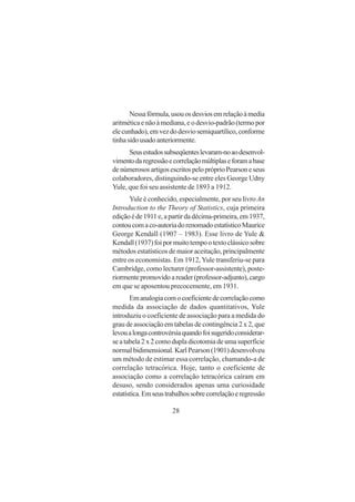 28
Nessafórmula,usouosdesviosemrelaçãoàmedia
aritmética e não à mediana, e o desvio-padrão (termo por
elecunhado),emvezdodesviosemiquartílico,conforme
tinhasidousadoanteriormente.
Seusestudossubseqüenteslevaram-noaodesenvol-
vimentodaregressãoecorrelaçãomúltiplaseforamabase
denúmerososartigosescritospelopróprioPearsoneseus
colaboradores, distinguindo-se entre eles George Udny
Yule, que foi seu assistente de 1893 a 1912.
Yule é conhecido, especialmente, por seu livro An
Introduction to the Theory of Statistics, cuja primeira
ediçãoéde1911e,apartirdadécima-primeira,em1937,
contoucomaco-autoriadorenomadoestatísticoMaurice
George Kendall (1907 – 1983). Esse livro de Yule &
Kendall(1937)foipormuitotempootextoclássicosobre
métodos estatísticos de maior aceitação, principalmente
entre os economistas. Em 1912,Yule transferiu-se para
Cambridge, como lecturer (professor-assistente), poste-
riormentepromovidoareader(professor-adjunto),cargo
em que se aposentou precocemente, em 1931.
Emanalogiacomocoeficientedecorrelaçãocomo
medida da associação de dados quantitativos, Yule
introduziu o coeficiente de associação para a medida do
grau de associação em tabelas de contingência 2 x 2, que
levoualongacontrovérsiaquandofoisugeridoconsiderar-
se a tabela 2 x 2 como dupla dicotomia de uma superfície
normalbidimensional.KarlPearson(1901)desenvolveu
um método de estimar essa correlação, chamando-a de
correlação tetracórica. Hoje, tanto o coeficiente de
associação como a correlação tetracórica caíram em
desuso, sendo considerados apenas uma curiosidade
estatística.Emseustrabalhossobrecorrelaçãoeregressão
 