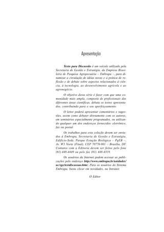 3
Apresentação
Texto para Discussão é um veículo utilizado pela
Secretaria de Gestão e Estratégia, da Empresa Brasi-
leira de Pesquisa Agropecuária – Embrapa –, para di-
namizar a circulação de idéias novas e a prática de re-
flexão e de debate sobre aspectos relacionados à ciên-
cia, à tecnologia, ao desenvolvimento agrícola e ao
agronegócio.
O objetivo desta série é fazer com que uma co-
munidade mais ampla, composta de profissionais das
diferentes áreas científicas, debata os textos apresenta-
dos, contribuindo para o seu aperfeiçoamento.
O leitor poderá apresentar comentários e suges-
tões, assim como debater diretamente com os autores,
em seminários especialmente programados, ou utilizan-
do qualquer um dos endereços fornecidos: eletrônico,
fax ou postal.
Os trabalhos para esta coleção devem ser envia-
dos à Embrapa, Secretaria de Gestão e Estratégia,
Edifício-Sede, Parque Estação Biológica – PqEB –,
Av. W3 Norte (Final), CEP 70770-901 – Brasília, DF.
Contatos com a Editoria devem ser feitos pelo fone
(61) 448-4449 ou pelo fax (61) 448-4319.
Os usuários da Internet podem acessar as publi-
cações pelo endereço http://www.embrapa.br/unidades/
uc/sge/textdiscussao.htm/. Para os usuários do Sistema
Embrapa, basta clicar em novidades, na Intranet.
O Editor
 