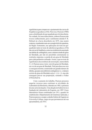 32
significânciaparacomprovaroajustamentodascurvasde
freqüência (goodness of fit). Para isso, Pearson (1900)
usou a distribuição do qui-quadrado por ele descoberta.
Na verdade, foi uma redescoberta, embora Pearson não
tivesse conhecimento, pois o astrônomo alemão F. R.
Helmert já a havia descoberto em 1875, mas noutro
contexto,constituindomaisumexemplodaleideeponímia,
de Stigler. Entretanto, nas aplicações do teste do qui-
quadrado tanto no teste de aderência (goodness of fit)
dascurvasdefreqüência,comonaexistênciadeassociação
nastabelasdecontingência,usouonúmeroerradodegraus
de liberdade, por não ter percebido corretamente as
restrições impostas e a perda de um grau de liberdade
para cada parâmetro estimado.Assim, é que no teste de
significância da existência de associação, numa tabela
2 x 2, Pearson usou o teste com três graus de liberdade,
em vez de um grau de liberdade.Yule percebeu esse erro
e conseguiu mostrar, construindo um grande número de
tabelas,queparaumatabeladecontingênciarxc,onúmero
correto de graus de liberdade seria (r–1) (c–1), mas não
conseguiu provar sua proposição, restando a Fisher
(1922a) fazê-la.
Com o aumento de trabalho, Pearson procurou
angariar recursos para continuar as atividades do
Laboratório de Biometria, obtendo em 1903, a primeira
de uma serie de doações. Uma doação de Galton levou à
fundação do Laboratório de Eugenia, em 1907. Esses
laboratórios foram combinados em 1911, quando foi
estabelecido o Departamento de EstatísticaAplicada, e
Pearson passou a ocupar a cátedra Galton de Eugenia no
University College, cargo em que permaneceu até sua
aposentadoria, em 1933.
 