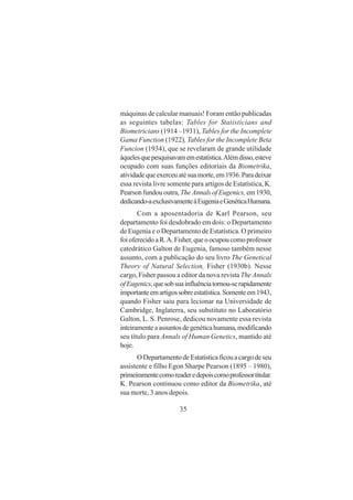 35
máquinas de calcular manuais! Foram então publicadas
as seguintes tabelas: Tables for Statisticians and
Biometricians (1914 –1931), Tables for the Incomplete
Gama Function (1922), Tables for the Incomplete Beta
Funcion (1934), que se revelaram de grande utilidade
àquelesquepesquisavamemestatística.Alémdisso,esteve
ocupado com suas funções editoriais da Biometrika,
atividadequeexerceuatésuamorte,em1936.Paradeixar
essa revista livre somente para artigos de Estatística, K.
Pearson fundou outra,TheAnnalsofEugenics, em1930,
dedicando-aexclusivamenteàEugeniaeGenéticaHumana.
Com a aposentadoria de Karl Pearson, seu
departamento foi desdobrado em dois: o Departamento
de Eugenia e o Departamento de Estatística. O primeiro
foioferecidoaR.A.Fisher,queoocupoucomoprofessor
catedrático Galton de Eugenia, famoso também nesse
assunto, com a publicação do seu livro The Genetical
Theory of Natural Selection, Fisher (1930b). Nesse
cargo, Fisher passou a editor da nova revista The Annals
ofEugenics,quesobsuainfluênciatornou-serapidamente
importanteemartigossobreestatística.Somenteem1943,
quando Fisher saiu para lecionar na Universidade de
Cambridge, Inglaterra, seu substituto no Laboratório
Galton, L. S. Penrose, dedicou novamente essa revista
inteiramenteaassuntosdegenéticahumana,modificando
seu título para Annals of Human Genetics, mantido até
hoje.
ODepartamentodeEstatísticaficouacargodeseu
assistente e filho Egon Sharpe Pearson (1895 – 1980),
primeiramentecomoreaderedepoiscomoprofessortitular.
K. Pearson continuou como editor da Biometrika, até
sua morte, 3 anos depois.
 