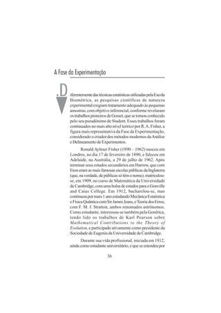 36
A Fase da Experimentação
iferentementedastécnicasestatísticasutilizadaspelaEscola
Biométrica, as pesquisas científicas de natureza
experimental exigiam tratamento adequado às pequenas
amostras, com objetivo inferencial, conforme revelaram
ostrabalhospioneirosdeGosset,quesetornouconhecido
pelo seu pseudônimo de Student. Esses trabalhos foram
continuados no mais alto nível teórico por R.A. Fisher, a
figura mais representativa da Fase da Experimentação,
considerado o criador dos métodos modernos daAnálise
eDelineamentodeExperimentos.
Ronald Aylmer Fisher (1890 – 1962) nasceu em
Londres, no dia 17 de fevereiro de 1890, e faleceu em
Adelaide, na Austrália, a 29 de julho de 1962. Após
terminar seus estudos secundários em Harrow, que com
EtoneramasmaisfamosasescolaspúblicasdaInglaterra
(que,naverdade,depúblicassótêmonome),matriculou-
se, em 1909, no curso de Matemática da Universidade
deCambridge,comumabolsadeestudosparaoGonville
and Caius College. Em 1912, bacharelou-se, mas
continuoupormais1anoestudandoMecânicaEstatística
eFísicaQuânticacomSirJamesJeans,eTeoriadosErros,
com F. M. J. Stratton, ambos renomados astrônomos.
Como estudante, interessou-se também pela Genética,
tendo lido os trabalhos de Karl Pearson sobre
Mathematical Contributions to the Theory of
Evolution, e participado ativamente como presidente da
Sociedade de Eugenia da Universidade de Cambridge.
Durante sua vida profissional, iniciada em 1912,
aindacomoestudanteuniversitário,equeseestendeupor
.D
 