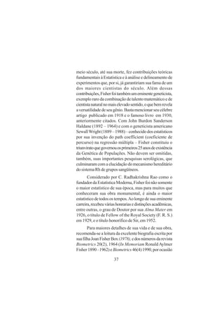 37
meio século, até sua morte, fez contribuições teóricas
fundamentais à Estatística e à análise e delineamento de
experimentos que, por si, já garantiriam sua fama de um
dos maiores cientistas do século. Além dessas
contribuições,Fisherfoitambémumeminentegeneticista,
exemplo raro da combinação de talento matemático e de
cientistanaturalnomaiselevadosentido,oquebemrevela
aversatilidadedeseugênio.Bastamencionarseucélebre
artigo publicado em 1918 e o famoso livro em 1930,
anteriormente citados. Com John Burdon Sanderson
Haldane (1892 – 1964) e com o geneticista americano
SewallWright(1889–1988)–conhecidodosestatísticos
por sua invenção do path coefficient (coeficiente de
percurso) na regressão múltipla – Fisher constituiu o
triunviratoquegovernouosprimeiros25anosdeexistência
da Genética de Populações. Não devem ser omitidas,
também, suas importantes pesquisas serológicas, que
culminaramcomaelucidaçãodomecanismohereditário
do sistema Rh de grupos sangüíneos.
Considerado por C. Radhakrishna Rao como o
fundador da Estatística Moderna, Fisher foi não somente
o maior estatístico de sua época, mas para muitos que
conheceram sua obra monumental, é ainda o maior
estatístico de todos os tempos.Ao longo de sua eminente
carreira,recebeuváriashonrariasedistinçõesacadêmicas,
entre outras, o grau de Doutor por sua Alma Mater em
1926, o título de Fellow of the Royal Society (F. R. S.)
em 1929, e o título honorífico de Sir, em 1952.
Para maiores detalhes de sua vida e de sua obra,
recomenda-se a leitura da excelente biografia escrita por
suafilhaJoanFisherBox(1978),edosnúmerosdarevista
Biometrics 20(2), 1964 (In Memoriam Ronald Aylmer
Fisher1890–1962)eBiometrics46(4)1990,porocasião
 