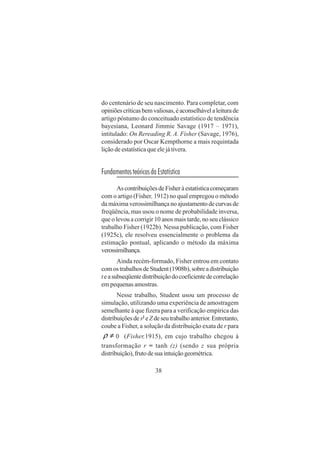38
do centenário de seu nascimento. Para completar, com
opiniõescríticasbemvaliosas,éaconselhávelaleiturade
artigo póstumo do conceituado estatístico de tendência
bayesiana, Leonard Jimmie Savage (1917 – 1971),
intitulado: On Rereading R. A. Fisher (Savage, 1976),
considerado por Oscar Kempthorne a mais requintada
lição de estatística que ele já tivera.
FundamentosteóricosdaEstatística
AscontribuiçõesdeFisheràestatísticacomeçaram
com o artigo (Fisher, 1912) no qual empregou o método
damáximaverossimilhançanoajustamentodecurvasde
freqüência, mas usou o nome de probabilidade inversa,
que o levou a corrigir 10 anos mais tarde, no seu clássico
trabalho Fisher (1922b). Nessa publicação, com Fisher
(1925c), ele resolveu essencialmente o problema da
estimação pontual, aplicando o método da máxima
verossimilhança.
Ainda recém-formado, Fisher entrou em contato
comostrabalhosdeStudent(1908b),sobreadistribuição
teasubseqüentedistribuiçãodocoeficientedecorrelação
em pequenas amostras.
Nesse trabalho, Student usou um processo de
simulação, utilizando uma experiência de amostragem
semelhante à que fizera para a verificação empírica das
distribuiçõesdes2
eZdeseutrabalhoanterior.Entretanto,
coube a Fisher, a solução da distribuição exata de r para
≠ρ 0 (Fisher,1915), em cujo trabalho chegou à
transformação r = tanh (z) (sendo z sua própria
distribuição),frutodesuaintuiçãogeométrica.
 