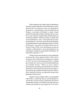 39
Fishercontinuouseusestudossobreasdistribuições
amostrais, tendo produzido várias distribuições exatas e
desenvolvido os respectivos testes de significância,
incluindo-se a demonstração exata da distribuição de
Student e sua própria distribuição z, dando sempre
preferência pela representação hipergeométrica, que o
levou a dar soluções singularmente independentes de
simbolismo algébrico. Mostrou, também, a relação entre
essas distribuições e a do χ2
. Para aplicação nos testes
de significância, os diversos valores dessas distribuições
forampublicadosnasconhecidastábuasStatisticalTables
for Biological, Agricultural and Medical Research, de
Fisher & Yates (1938), com a distribuição da razão de
variância, conhecida por F, assim denominada em sua
homenagem a Snedecor e relacionada à distribuição zde
Fisher pela expressão e2Z
= F.
O artigo acima mencionado foi o único publicado
em Biometrika. Outro artigo de Fisher (1921) sobre o
erro provável do coeficiente de correlação saiu somente
em 1921, na nova revista internacional Metron, editada
por Corrado Gini. Nessa revista, foi também publicado
seu trabalho (Fisher, 1925a), no qual é dada a
demonstração matemática da distribuição t de Student,
utilizando a representação da amostra num espaço n-
dimensional, que o próprio Student recebera de Fisher e
havia remetido a Pearson, na expectativa de que fosse
publicado em Biometrika.
Segundo Yates& Mather(1963),emsuabiografia
sobre Fisher, o método da máxima verossimilhança foi,
sem dúvida, uma das maiores contribuições de Fisher à
metodologia estatística. O trabalho relevante sobre esse
assunto está contido em seus artigos de 1912, 1922 e
 