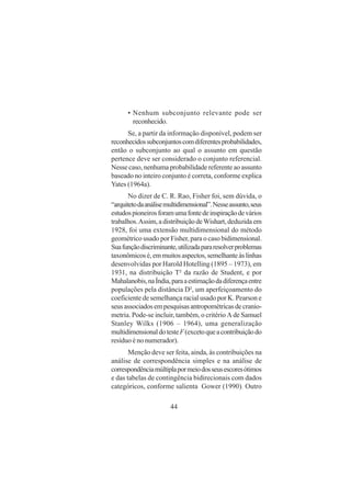 44
• Nenhum subconjunto relevante pode ser
reconhecido.
Se, a partir da informação disponível, podem ser
reconhecidossubconjuntoscomdiferentesprobabilidades,
então o subconjunto ao qual o assunto em questão
pertence deve ser considerado o conjunto referencial.
Nesse caso, nenhuma probabilidade referente ao assunto
baseado no inteiro conjunto é correta, conforme explica
Yates (1964a).
No dizer de C. R. Rao, Fisher foi, sem dúvida, o
“arquitetodaanálisemultidimensional”.Nesseassunto,seus
estudospioneirosforamumafontedeinspiraçãodevários
trabalhos.Assim, a distribuição deWishart, deduzida em
1928, foi uma extensão multidimensional do método
geométrico usado por Fisher, para o caso bidimensional.
Suafunçãodiscriminante,utilizadapararesolverproblemas
taxonômicosé,emmuitosaspectos,semelhanteàslinhas
desenvolvidas por Harold Hotelling (1895 – 1973), em
1931, na distribuição T² da razão de Student, e por
Mahalanobis,naÍndia,paraaestimaçãodadiferençaentre
populações pela distância D², um aperfeiçoamento do
coeficiente de semelhança racial usado por K. Pearson e
seusassociadosempesquisasantropométricasdecranio-
metria. Pode-se incluir, também, o critério Λ de Samuel
Stanley Wilks (1906 – 1964), uma generalização
multidimensionaldotesteF(excetoqueacontribuiçãodo
resíduo é no numerador).
Menção deve ser feita, ainda, às contribuições na
análise de correspondência simples e na análise de
correspondênciamúltiplapormeiodosseusescoresótimos
e das tabelas de contingência bidirecionais com dados
categóricos, conforme salienta Gower (1990). Outro
 